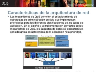 39© 2007 Cisco Systems, Inc. Todos los derechos reservados. Cisco Public
Características de la arquitectura de red
 Los mecanismos de QoS permiten el establecimiento de
estrategias de administración de cola que implementan
prioridades para las diferentes clasificaciones de los datos de
aplicación. Sin el diseño y la implementación correctos de los
mecanismos de QoS, los paquetes de datos se descartan sin
considerar las características de la aplicación ni la prioridad.
 