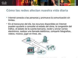 4© 2007 Cisco Systems, Inc. Todos los derechos reservados. Cisco Public
Cómo las redes afectan nuestra vida diaria
 Internet conecta a las personas y promueve la comunicación sin
límites.
 En el transcurso del día, los recursos disponibles en Internet
pueden ayudarlo a consultar el estado del clima, la congestión del
tráfico, el estado de la cuenta bancaria, recibir y enviar correo
electrónico, realizar una llamada telefónica, compartir fotografías,
videos, música, jugar en línea, etc.
 
