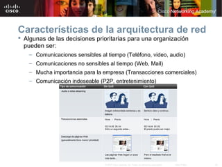 40© 2007 Cisco Systems, Inc. Todos los derechos reservados. Cisco Public
Características de la arquitectura de red
 Algunas de las decisiones prioritarias para una organización
pueden ser:
– Comunicaciones sensibles al tiempo (Teléfono, video, audio)
– Comunicaciones no sensibles al tiempo (Web, Mail)
– Mucha importancia para la empresa (Transacciones comerciales)
– Comunicación indeseable (P2P, entretenimiento)
 