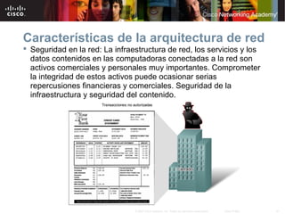 41© 2007 Cisco Systems, Inc. Todos los derechos reservados. Cisco Public
Características de la arquitectura de red
 Seguridad en la red: La infraestructura de red, los servicios y los
datos contenidos en las computadoras conectadas a la red son
activos comerciales y personales muy importantes. Comprometer
la integridad de estos activos puede ocasionar serias
repercusiones financieras y comerciales. Seguridad de la
infraestructura y seguridad del contenido.
 