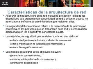 43© 2007 Cisco Systems, Inc. Todos los derechos reservados. Cisco Public
Características de la arquitectura de red
 Asegurar la infraestructura de la red incluye la protección física de los
dispositivos que proporcionan conectividad de red y evitan el acceso no
autorizado al software de administración que reside en ellos.
 La seguridad del contenido se refiere a la protección de la información
contenida en los paquetes que se transmiten en la red y la información
almacenada en los dispositivos conectados a ésta.
 Las medidas de seguridad que se deben tomar en una red son:
–evitar la divulgación no autorizada o el robo de información,
–evitar la modificación no autorizada de información, y
–evitar la Denegación de servicio.
 Los medios para lograr estos objetivos incluyen:
–garantizar la confidencialidad,
–mantener la integridad de la comunicación, y
–garantizar la disponibilidad.
 