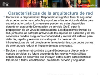45© 2007 Cisco Systems, Inc. Todos los derechos reservados. Cisco Public
Características de la arquitectura de red
 Garantizar la disponibilidad: Disponibilidad significa tener la seguridad
de acceder en forma confiable y oportuna a los servicios de datos para
usuarios autorizados. Los recursos pueden no estar disponibles
durante un ataque de Denegación de servicio (DoS) o por la
propagación de un virus de computadora. Los dispositivos firewall de
red, junto con los software antivirus de los equipos de escritorio y de los
servidores pueden asegurar la confiabilidad y solidez del sistema para
detectar, repeler y resolver esos ataques. La creación de
infraestructuras de red completamente redundantes, con pocos puntos
de error, puede reducir el impacto de esas amenazas.
 Debido a que Internet continúa expandiéndose para ofrecer más y
nuevos servicios, su futuro depende de las nuevas y más sólidas
arquitecturas en desarrollo que incluyen estas cuatro características:
tolerancia a fallas, escalabilidad, calidad del servicio y seguridad.
 