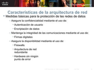 46© 2007 Cisco Systems, Inc. Todos los derechos reservados. Cisco Public
Características de la arquitectura de red
 Medidas básicas para la protección de las redes de datos
– Asegure la confidencialidad mediante el uso de:
• Autenticación de usuario
• Encriptación de datos
– Mantenga la integridad de las comunicaciones mediante el uso de:
• Firmas digitales
– Asegure la disponibilidad mediante el uso de:
• Firewalls
• Arquitectura de red
redundante
• Hardware sin ningún
punto de error
 