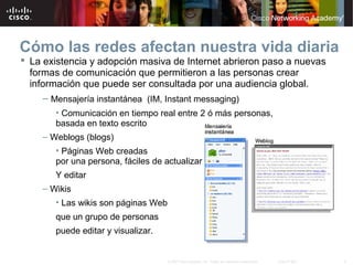 5© 2007 Cisco Systems, Inc. Todos los derechos reservados. Cisco Public
Cómo las redes afectan nuestra vida diaria
 La existencia y adopción masiva de Internet abrieron paso a nuevas
formas de comunicación que permitieron a las personas crear
información que puede ser consultada por una audiencia global.
– Mensajería instantánea (IM, Instant messaging)
• Comunicación en tiempo real entre 2 ó más personas,
basada en texto escrito
– Weblogs (blogs)
• Páginas Web creadas
por una persona, fáciles de actualizar
Y editar
– Wikis
• Las wikis son páginas Web
que un grupo de personas
puede editar y visualizar.
 