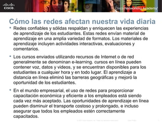 7© 2007 Cisco Systems, Inc. Todos los derechos reservados. Cisco Public
Cómo las redes afectan nuestra vida diaria
 Redes confiables y sólidas respaldan y enriquecen las experiencias
de aprendizaje de los estudiantes. Estas redes envían material de
aprendizaje en una amplia variedad de formatos. Los materiales de
aprendizaje incluyen actividades interactivas, evaluaciones y
comentarios.
 Los cursos enviados utilizando recursos de Internet o de red
generalmente se denominan e-learning. cursos en línea pueden
contener voz, datos y videos, y se encuentran disponibles para los
estudiantes a cualquier hora y en todo lugar. El aprendizaje a
distancia en línea eliminó las barreras geográficas y mejoró la
oportunidad de los estudiantes.
 En el mundo empresarial, el uso de redes para proporcionar
capacitación económica y eficiente a los empleados está siendo
cada vez más aceptado. Las oportunidades de aprendizaje en línea
pueden disminuir el transporte costoso y prolongado, e incluso
asegurar que todos los empleados estén correctamente
capacitados.
 
