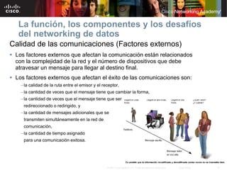 La función, los componentes y los desafíos
   del networking de datos
Calidad de las comunicaciones (Factores externos)
 Los factores externos que afectan la comunicación están relacionados
  con la complejidad de la red y el número de dispositivos que debe
  atravesar un mensaje para llegar al destino final.
 Los factores externos que afectan el éxito de las comunicaciones son:
    – la calidad de la ruta entre el emisor y el receptor,
    – la cantidad de veces que el mensaje tiene que cambiar la forma,
    – la cantidad de veces que el mensaje tiene que ser
     redireccionado o redirigido, y
    – la cantidad de mensajes adicionales que se
     transmiten simultáneamente en la red de
     comunicación,
    – la cantidad de tiempo asignado
     para una comunicación exitosa.




                                                   © 2007 Cisco Systems, Inc. Todos los derechos reservados.   Cisco Public   12
 