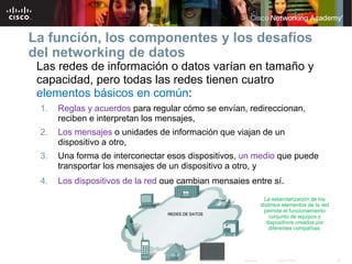 La función, los componentes y los desafíos
del networking de datos
 Las redes de información o datos varían en tamaño y
 capacidad, pero todas las redes tienen cuatro
 elementos básicos en común:
 1.   Reglas y acuerdos para regular cómo se envían, redireccionan,
      reciben e interpretan los mensajes,
 2.   Los mensajes o unidades de información que viajan de un
      dispositivo a otro,
 3.   Una forma de interconectar esos dispositivos, un medio que puede
      transportar los mensajes de un dispositivo a otro, y
 4.   Los dispositivos de la red que cambian mensajes entre sí.
                                                                                               La estandarización de los
                                                                                             distintos elementos de la red
                                                                                              permite el funcionamiento
                                                                                                 conjunto de equipos y
                                                                                                dispositivos creados por
                                                                                                 diferentes compañías.




                                 © 2007 Cisco Systems, Inc. Todos los derechos reservados.          Cisco Public             14
 