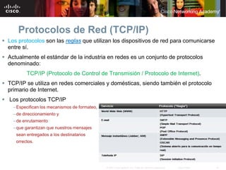 Protocolos de Red (TCP/IP)
 Los protocolos son las reglas que utilizan los dispositivos de red para comunicarse
  entre sí.
 Actualmente el estándar de la industria en redes es un conjunto de protocolos
  denominado:
          TCP/IP (Protocolo de Control de Transmisión / Protocolo de Internet).
 TCP/IP se utiliza en redes comerciales y domésticas, siendo también el protocolo
  primario de Internet.
 Los protocolos TCP/IP
    – Especifican los mecanismos de formateo,
    – de direccionamiento y
    – de enrutamiento
    – que garantizan que nuestros mensajes
     sean entregados a los destinatarios
     orrectos.




                                                © 2007 Cisco Systems, Inc. Todos los derechos reservados.   Cisco Public   18
 