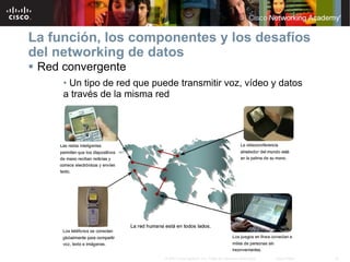 La función, los componentes y los desafíos
del networking de datos
 Red convergente
      • Un tipo de red que puede transmitir voz, vídeo y datos
      a través de la misma red




                             © 2007 Cisco Systems, Inc. Todos los derechos reservados.   Cisco Public   19
 
