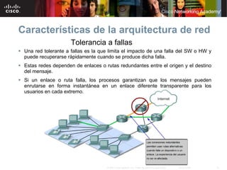 Características de la arquitectura de red
                      Tolerancia a fallas
 Una red tolerante a fallas es la que limita el impacto de una falla del SW o HW y
  puede recuperarse rápidamente cuando se produce dicha falla.
 Estas redes dependen de enlaces o rutas redundantes entre el origen y el destino
  del mensaje.
 Si un enlace o ruta falla, los procesos garantizan que los mensajes pueden
  enrutarse en forma instantánea en un enlace diferente transparente para los
  usuarios en cada extremo.




                                      © 2007 Cisco Systems, Inc. Todos los derechos reservados.   Cisco Public   21
 
