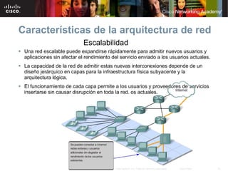 Características de la arquitectura de red
                             Escalabilidad
 Una red escalable puede expandirse rápidamente para admitir nuevos usuarios y
  aplicaciones sin afectar el rendimiento del servicio enviado a los usuarios actuales.
 La capacidad de la red de admitir estas nuevas interconexiones depende de un
  diseño jerárquico en capas para la infraestructura física subyacente y la
  arquitectura lógica.
 El funcionamiento de cada capa permite a los usuarios y proveedores de servicios
  insertarse sin causar disrupción en toda la red. os actuales.




                                        © 2007 Cisco Systems, Inc. Todos los derechos reservados.   Cisco Public   22
 