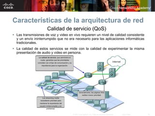 Características de la arquitectura de red
                      Calidad de servicio (QoS)
 Las transmisiones de voz y video en vivo requieren un nivel de calidad consistente
  y un envío ininterrumpido que no era necesario para las aplicaciones informáticas
  tradicionales.
 La calidad de estos servicios se mide con la calidad de experimentar la misma
  presentación de audio y video en persona.




                                      © 2007 Cisco Systems, Inc. Todos los derechos reservados.   Cisco Public   23
 