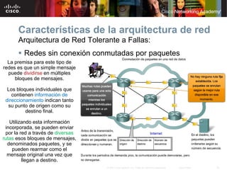 Características de la arquitectura de red
      Arquitectura de Red Tolerante a Fallas:
       Redes sin conexión conmutadas por paquetes
  La premisa para este tipo de
redes es que un simple mensaje
  puede dividirse en múltiples
     bloques de mensajes.

  Los bloques individuales que
    contienen información de
 direccionamiento indican tanto
  su punto de origen como su
          destino final.

   Utilizando esta información
 incorporada, se pueden enviar
 por la red a través de diversas
rutas esos bloques de mensajes,
  denominados paquetes, y se
    pueden rearmar como el
  mensaje original una vez que
         llegan a destino.
                                   © 2007 Cisco Systems, Inc. Todos los derechos reservados.   Cisco Public   26
 