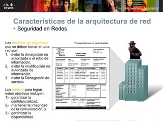 Características de la arquitectura de red
     Seguridad en Redes

Las medidas de seguridad
que se deben tomar en una
red son:
1. evitar la divulgación no
    autorizada o el robo de
    información,
2. evitar la modificación no
    autorizada de
    información,
3. evitar la Denegación de
    servicio.

Los medios para lograr
estos objetivos incluyen:
1) garantizar la
    confidencialidad,
2) mantener la integridad
    de la comunicación, y
3) garantizar la
    disponibilidad.
                               © 2007 Cisco Systems, Inc. Todos los derechos reservados.   Cisco Public   31
 