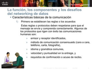 La función, los componentes y los desafíos
del networking de datos
  Características básicas de la comunicación
     1)   Primero se establecen las reglas o los acuerdos
           Estas reglas o protocolos deben respetarse para que el
          mensaje se envíe y comprenda correctamente. Algunos de
          los protocolos que rigen con éxito las comunicaciones
          humanas son:
              »   emisor y receptor identificados,
              »   método de comunicación consensuado (cara a cara,
                  teléfono, carta, fotografía),
              »   idioma y gramática comunes,
              »   velocidad y puntualidad en la entrega, y
              »   requisitos de confirmación o acuse de recibo.



                             © 2007 Cisco Systems, Inc. Todos los derechos reservados.   Cisco Public   8
 
