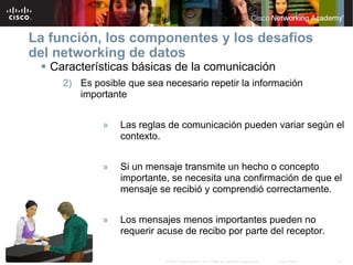 La función, los componentes y los desafíos
del networking de datos
  Características básicas de la comunicación
     2) Es posible que sea necesario repetir la información
        importante


             »   Las reglas de comunicación pueden variar según el
                 contexto.


             »   Si un mensaje transmite un hecho o concepto
                 importante, se necesita una confirmación de que el
                 mensaje se recibió y comprendió correctamente.


             »   Los mensajes menos importantes pueden no
                 requerir acuse de recibo por parte del receptor.

                            © 2007 Cisco Systems, Inc. Todos los derechos reservados.   Cisco Public   9
 