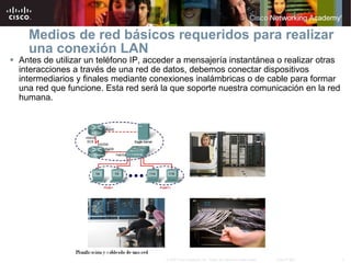 Medios de red básicos requeridos para realizar una conexión LAN Antes de utilizar un teléfono IP, acceder a mensajería instantánea o realizar otras interacciones a través de una red de datos, debemos conectar dispositivos intermediarios y finales mediante conexiones inalámbricas o de cable para formar una red que funcione. Esta red será la que soporte nuestra comunicación en la red humana. 