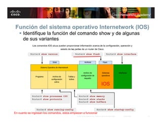 Función del sistema operativo Internetwork (IOS)
    Identifique la función del comando show y de algunas
     de sus variantes




                                                                                  IOS




En cuanto se ingresan los comandos, estos empiezan a funcionar
                                              © 2007 Cisco Systems, Inc. Todos los derechos reservados.   Cisco Public   10
 