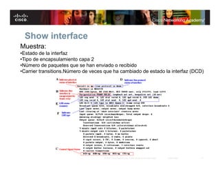 Show interface
Muestra:
•Estado de la interfaz
•Tipo de encapsulamiento capa 2
•Número de paquetes que se han enviado o recibido
•Carrier transitions.Número de veces que ha cambiado de estado la interfaz (DCD)




                                    © 2007 Cisco Systems, Inc. Todos los derechos reservados.   Cisco Public   11
 