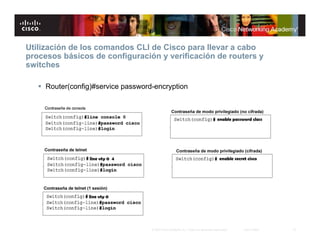 Utilización de los comandos CLI de Cisco para llevar a cabo
procesos básicos de configuración y verificación de routers y
switches

    Router(config)#service password-encryption




                                    © 2007 Cisco Systems, Inc. Todos los derechos reservados.   Cisco Public   15
 