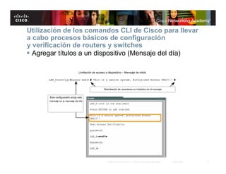 Utilización de los comandos CLI de Cisco para llevar
a cabo procesos básicos de configuración
y verificación de routers y switches
 Agregar títulos a un dispositivo (Mensaje del día)




                        © 2007 Cisco Systems, Inc. Todos los derechos reservados.   Cisco Public   16
 