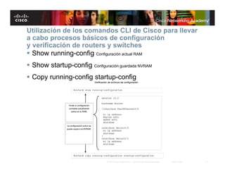 Utilización de los comandos CLI de Cisco para llevar
a cabo procesos básicos de configuración
y verificación de routers y switches
 Show running-config Configuración actual RAM
 Show startup-config Configuración guardada NVRAM
 Copy running-config startup-config




                               © 2007 Cisco Systems, Inc. Todos los derechos reservados.   Cisco Public   17
 