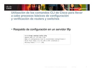 Utilización de los comandos CLI de Cisco para llevar
a cabo procesos básicos de configuración
y verificación de routers y switches


 Respaldo de configuración en un servidor tftp




                          © 2007 Cisco Systems, Inc. Todos los derechos reservados.   Cisco Public   18
 