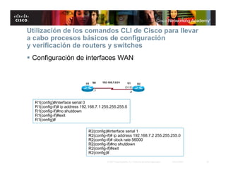 Utilización de los comandos CLI de Cisco para llevar
a cabo procesos básicos de configuración
y verificación de routers y switches
 Configuración de interfaces WAN




  R1(config)#interface serial 0
  R1(config-if)# ip address 192.168.7.1 255.255.255.0
  R1(config-if)#no shutdown
  R1(config-if)#exit
  R1(config)#

                               R2(config)#interface serial 1
                               R2(config-if)# ip address 192.168.7.2 255.255.255.0
                               R2(config-if)# clock rate 56000
                               R2(config-if)#no shutdown
                               R2(config-if)#exit
                               R2(config)#

                                          © 2007 Cisco Systems, Inc. Todos los derechos reservados.   Cisco Public   20
 
