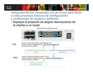 Utilización de los comandos CLI de Cisco para llevar
a cabo procesos básicos de configuración
y verificación de routers y switches
 Explique el propósito de asignar descripciones de
  la interfaz a un router




LAN




 WAN



                        © 2007 Cisco Systems, Inc. Todos los derechos reservados.   Cisco Public   21
 