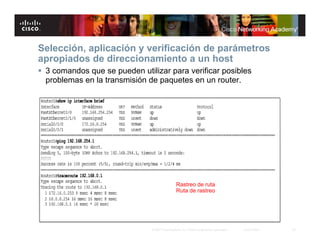 Selección, aplicación y verificación de parámetros
apropiados de direccionamiento a un host
 3 comandos que se pueden utilizar para verificar posibles
  problemas en la transmisión de paquetes en un router.




                                                 Rastreo de ruta
                                                 Ruta de rastreo




                               © 2007 Cisco Systems, Inc. Todos los derechos reservados.   Cisco Public   22
 