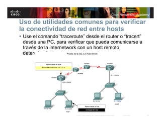 Uso de utilidades comunes para verificar
la conectividad de red entre hosts
 Use el comando “traceroute” desde el router o “tracert”
  desde una PC, para verificar que pueda comunicarse a
  través de la internetwork con un host remoto
  determinado




                          © 2007 Cisco Systems, Inc. Todos los derechos reservados.   Cisco Public   28
 