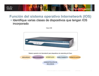 Función del sistema operativo Internetwork (IOS)
 Identifique varias clases de dispositivos que tengan IOS
  incorporado




                           © 2007 Cisco Systems, Inc. Todos los derechos reservados.   Cisco Public   3
 