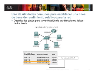 Uso de utilidades comunes para establecer una línea
de base de rendimiento relativo para la red
 Describa los pasos para la verificación de las direcciones físicas
  de los hosts




                                © 2007 Cisco Systems, Inc. Todos los derechos reservados.   Cisco Public   31
 