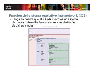 Función del sistema operativo Internetwork (IOS)
 Tenga en cuenta que el IOS de Cisco es un sistema
  de modos y describa las consecuencias derivadas
  de dichos modos




                          © 2007 Cisco Systems, Inc. Todos los derechos reservados.   Cisco Public   5
 