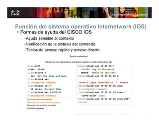 Función del sistema operativo Internetwork (IOS)
 Formas de ayuda del CISCO IOS
   –Ayuda sensible al contexto
   –Verificación de la sintaxis del comando
   –Teclas de acceso rápido y acceso directo




                              © 2007 Cisco Systems, Inc. Todos los derechos reservados.   Cisco Public   8
 