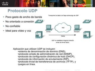 Protocolo UDP
 Poco gasto de ancho de banda
 No orientado a conexión
 No confiable
 Ideal para video y voz




        Aplicación que utilizan UDP se incluyen:
             •sistema de denominación de dominio (DNS),
             •protocolo simple de administración de red (SNMP),
             •protocolo de configuración dinámica de host (DHCP),
             •protocolo de información de enrutamiento (RIP),
             •protocolo trivial de transferencia de archivos (TFTP), y
             •juegos en línea.

                                       © 2007 Cisco Systems, Inc. Todos los derechos reservados.   Cisco Public   28
 