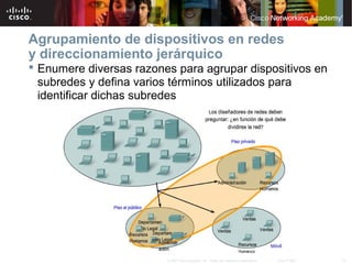 Agrupamiento de dispositivos en redes
y direccionamiento jerárquico
 Enumere diversas razones para agrupar dispositivos en
  subredes y defina varios términos utilizados para
  identificar dichas subredes




                         © 2007 Cisco Systems, Inc. Todos los derechos reservados.   Cisco Public   10
 