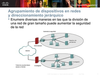 Agrupamiento de dispositivos en redes
y direccionamiento jerárquico
 Enumere diversas maneras en las que la división de
  una red de gran tamaño puede aumentar la seguridad
  de la red




                        © 2007 Cisco Systems, Inc. Todos los derechos reservados.   Cisco Public   12
 