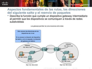 Aspectos fundamentales de las rutas, las direcciones
del siguiente salto y el reenvío de paquetes
 Describa la función que cumple un dispositivo gateway intermediario
  al permitir que los dispositivos se comuniquen a través de redes
  subdivididas




                               © 2007 Cisco Systems, Inc. Todos los derechos reservados.   Cisco Public   16
 