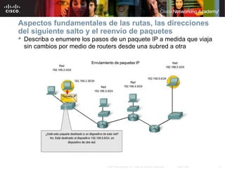 Aspectos fundamentales de las rutas, las direcciones
del siguiente salto y el reenvío de paquetes
 Describa o enumere los pasos de un paquete IP a medida que viaja
  sin cambios por medio de routers desde una subred a otra




                              © 2007 Cisco Systems, Inc. Todos los derechos reservados.   Cisco Public   17
 