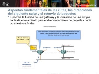 Aspectos fundamentales de las rutas, las direcciones
del siguiente salto y el reenvío de paquetes
 Describa la función de una gateway y la utilización de una simple
  tabla de enrutamiento para el direccionamiento de paquetes hacia
  sus destinos finales




                               © 2007 Cisco Systems, Inc. Todos los derechos reservados.   Cisco Public   18
 