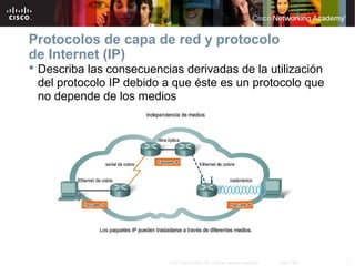 Protocolos de capa de red y protocolo
de Internet (IP)
 Describa las consecuencias derivadas de la utilización
  del protocolo IP debido a que éste es un protocolo que
  no depende de los medios




                          © 2007 Cisco Systems, Inc. Todos los derechos reservados.   Cisco Public   7
 