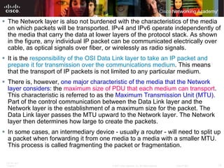 The Network layer is also not burdened with the characteristics of the media on which packets will be transported. IPv4 and IPv6 operate independently of the media that carry the data at lower layers of the protocol stack. As shown in the figure, any individual IP packet can be communicated electrically over cable, as optical signals over fiber, or wirelessly as radio signals. It is the  responsibility of the OSI Data Link layer to take an IP packet and prepare it for transmission over the communications medium . This means that the transport of IP packets is not limited to any particular medium. There is, however,  one major characteristic of the media that the Network layer considers : the  maximum size of PDU that each medium can transport . This characteristic is referred to as the  Maximum Transmission Unit (MTU).  Part of the control communication between the Data Link layer and the Network layer is the establishment of a maximum size for the packet. The Data Link layer passes the MTU upward to the Network layer. The Network layer then determines how large to create the packets.  In some cases, an intermediary device - usually a router - will need to split up a packet when forwarding it from one media to a media with a smaller MTU. This process is called fragmenting the packet or fragmentation.  