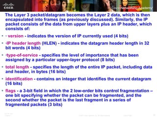 The Layer 3 packet/datagram becomes the Layer 2 data, which is then encapsulated into frames (as previously discussed). Similarly, the IP packet consists of the data from upper layers plus an IP header, which consists of:  ·  version  - indicates the version of IP currently used (4 bits)  · IP header length  (HLEN) - indicates the datagram header length in 32 bit words (4 bits)  · type-of-service  - specifies the level of importance that has been assigned by a particular upper-layer protocol (8 bits)  total length  - specifies the length of the entire IP packet, including data and header, in bytes (16 bits)  identification  - contains an integer that identifies the current datagram (16 bits)  flags  - a 3-bit field in which the 2 low-order bits control fragmentation – one bit specifying whether the packet can be fragmented, and the second whether the packet is the last fragment in a series of fragmented packets (3 bits)  