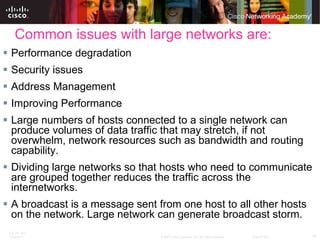 Common issues with large networks are: Performance degradation Security issues Address Management Improving Performance  Large numbers of hosts connected to a single network can produce volumes of data traffic that may stretch, if not overwhelm, network resources such as bandwidth and routing capability. Dividing large networks so that hosts who need to communicate are grouped together reduces the traffic across the internetworks.  A broadcast is a message sent from one host to all other hosts on the network. Large network can generate broadcast storm. 