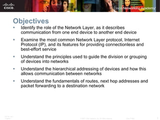Objectives Identify the role of the Network Layer, as it describes communication from one end device to another end device Examine the most common Network Layer protocol, Internet Protocol (IP), and its features for providing connectionless and best-effort service Understand the principles used to guide the division or grouping of devices into networks Understand the hierarchical addressing of devices and how this allows communication between networks Understand the fundamentals of routes, next hop addresses and packet forwarding to a destination network 