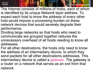 The Internet consists of millions of hosts, each of which is identified by its unique Network layer address. To expect each host to know the address of every other host would impose a processing burden on these network devices that would severely degrade their performance. Dividing large networks so that hosts who need to communicate are grouped together reduces the unnecessary overhead of all hosts needing to know all addresses.  For all other destinations, the hosts only need to know the address of an intermediary device, to which they send packets for all other destinations addresses. This intermediary device is called a  gateway . The gateway is a router on a network that serves as an exit from that network.   