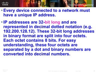 Every device connected to a network must have a unique IP address.  IP addresses are 32- bit long  and are represented in decimal dotted notation (e.g. 192.200.128.12). These 32-bit long addresses in binary format are split into four octets. Each octet contains 8 bits. For easy understanding, these four octets are separated by a dot and binary numbers are converted into decimal numbers. 
