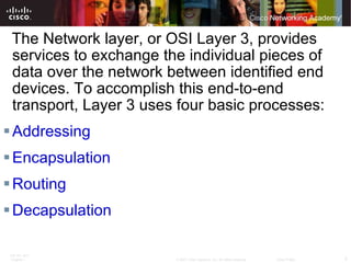 The Network layer, or OSI Layer 3, provides services to exchange the individual pieces of data over the network between identified end devices. To accomplish this end-to-end transport, Layer 3 uses four basic processes: Addressing Encapsulation Routing Decapsulation 