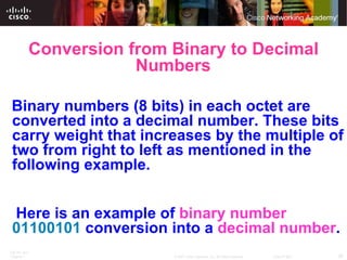 Conversion from Binary to Decimal Numbers     Binary numbers (8 bits) in each octet are converted into a decimal number. These bits carry weight that increases by the multiple of two from right to left as mentioned in the following example.   Here is an example of  binary number   01100101  conversion into a  decimal number . 